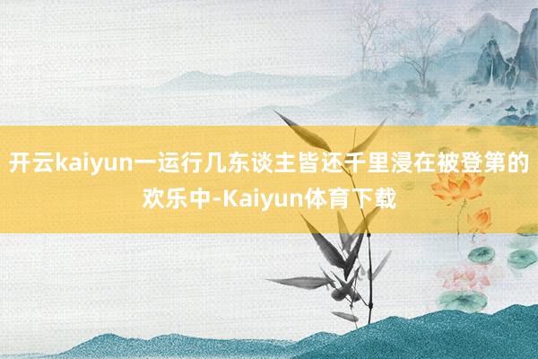 开云kaiyun一运行几东谈主皆还千里浸在被登第的欢乐中-Kaiyun体育下载