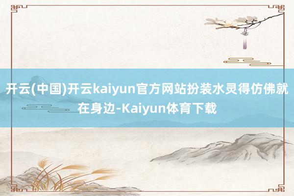 开云(中国)开云kaiyun官方网站扮装水灵得仿佛就在身边-Kaiyun体育下载