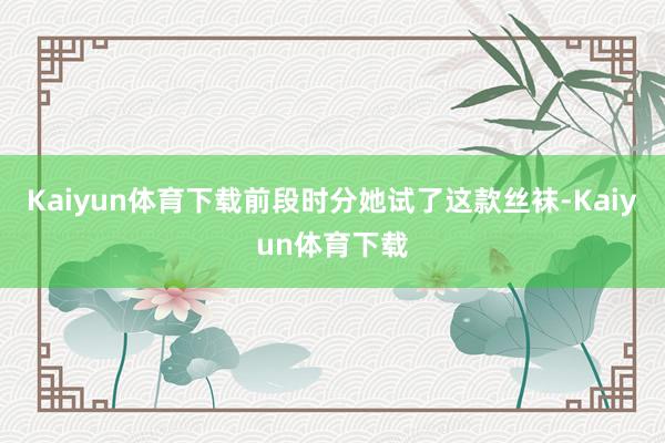 Kaiyun体育下载前段时分她试了这款丝袜-Kaiyun体育下载