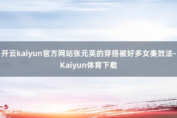 开云kaiyun官方网站张元英的穿搭被好多女奏效法-Kaiyun体育下载