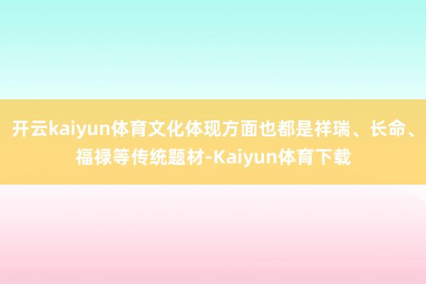开云kaiyun体育文化体现方面也都是祥瑞、长命、福禄等传统题材-Kaiyun体育下载