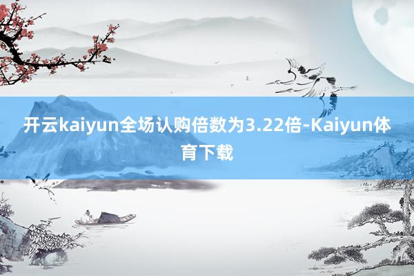 开云kaiyun全场认购倍数为3.22倍-Kaiyun体育下载