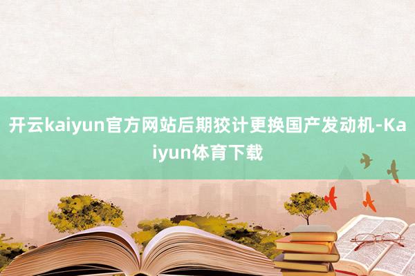 开云kaiyun官方网站后期狡计更换国产发动机-Kaiyun体育下载