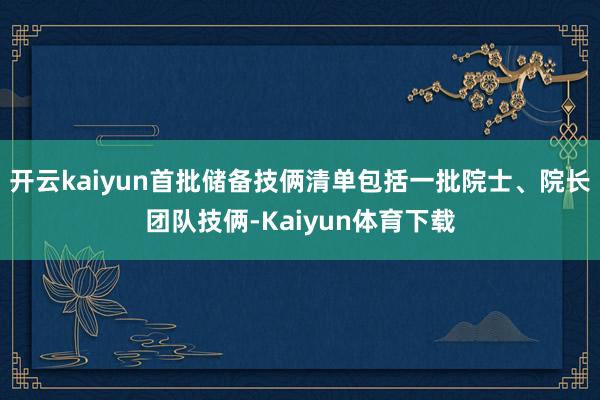 开云kaiyun首批储备技俩清单包括一批院士、院长团队技俩-Kaiyun体育下载