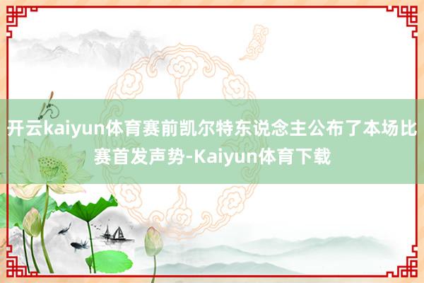 开云kaiyun体育赛前凯尔特东说念主公布了本场比赛首发声势-Kaiyun体育下载