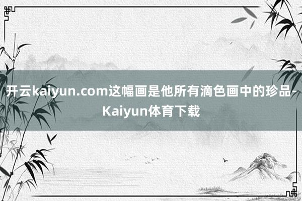 开云kaiyun.com这幅画是他所有滴色画中的珍品-Kaiyun体育下载