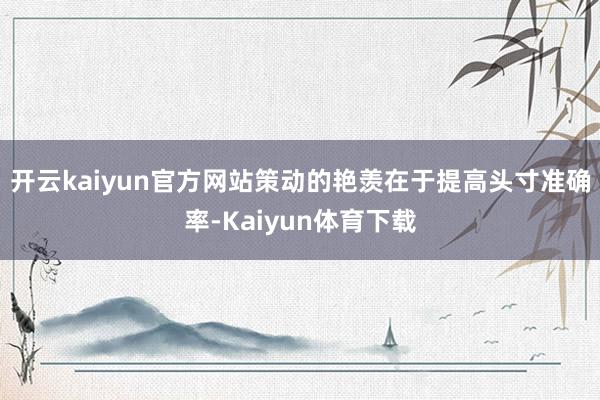 开云kaiyun官方网站策动的艳羡在于提高头寸准确率-Kaiyun体育下载
