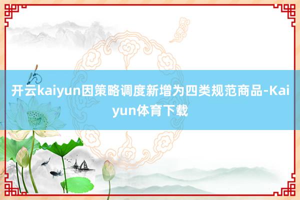 开云kaiyun因策略调度新增为四类规范商品-Kaiyun体育下载
