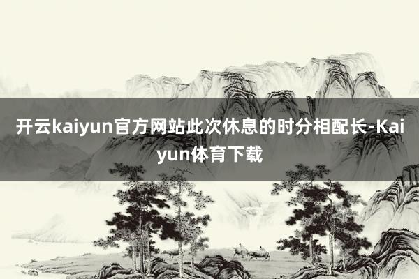 开云kaiyun官方网站此次休息的时分相配长-Kaiyun体育下载