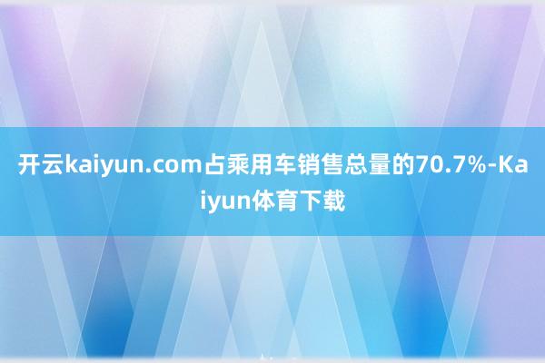 开云kaiyun.com占乘用车销售总量的70.7%-Kaiyun体育下载