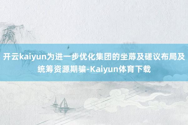 开云kaiyun为进一步优化集团的坐蓐及磋议布局及统筹资源期骗-Kaiyun体育下载