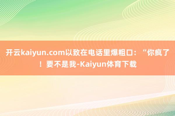 开云kaiyun.com以致在电话里爆粗口：“你疯了！要不是我-Kaiyun体育下载