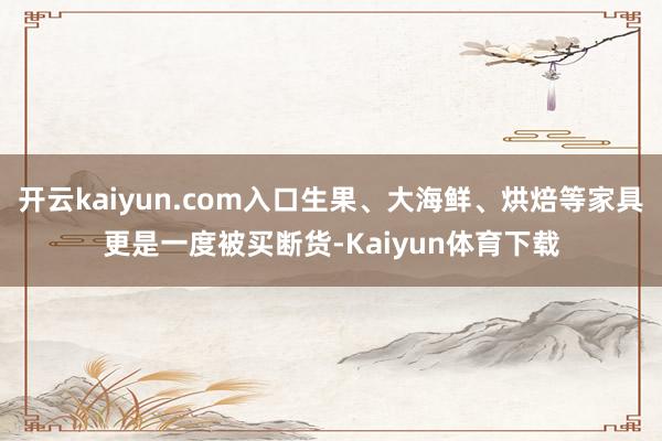 开云kaiyun.com入口生果、大海鲜、烘焙等家具更是一度被买断货-Kaiyun体育下载
