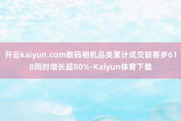 开云kaiyun.com数码相机品类累计成交较客岁618同时增长超80%-Kaiyun体育下载