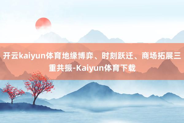 开云kaiyun体育地缘博弈、时刻跃迁、商场拓展三重共振-Kaiyun体育下载