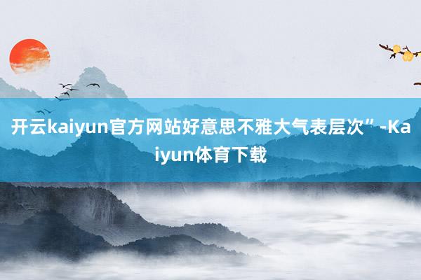 开云kaiyun官方网站好意思不雅大气表层次”-Kaiyun体育下载