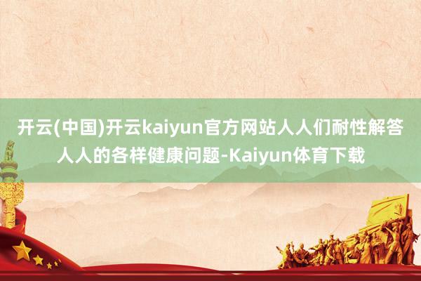 开云(中国)开云kaiyun官方网站人人们耐性解答人人的各样健康问题-Kaiyun体育下载
