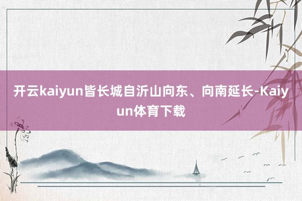 开云kaiyun皆长城自沂山向东、向南延长-Kaiyun体育下载