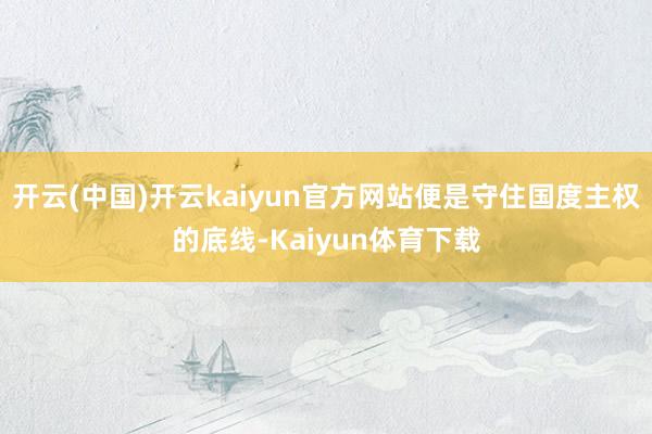 开云(中国)开云kaiyun官方网站便是守住国度主权的底线-Kaiyun体育下载