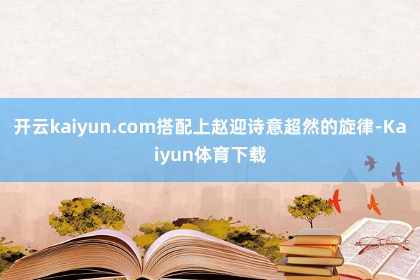 开云kaiyun.com搭配上赵迎诗意超然的旋律-Kaiyun体育下载