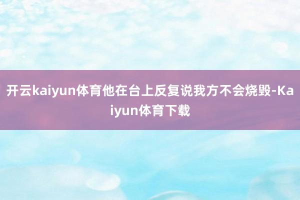 开云kaiyun体育他在台上反复说我方不会烧毁-Kaiyun体育下载