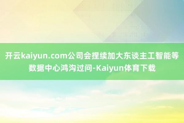 开云kaiyun.com公司会捏续加大东谈主工智能等数据中心鸿沟过问-Kaiyun体育下载