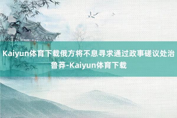 Kaiyun体育下载俄方将不息寻求通过政事磋议处治鲁莽-Kaiyun体育下载