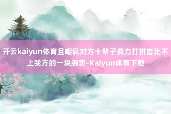 开云kaiyun体育且嘲讽对方十辈子费力打拼皆比不上我方的一块腕表-Kaiyun体育下载