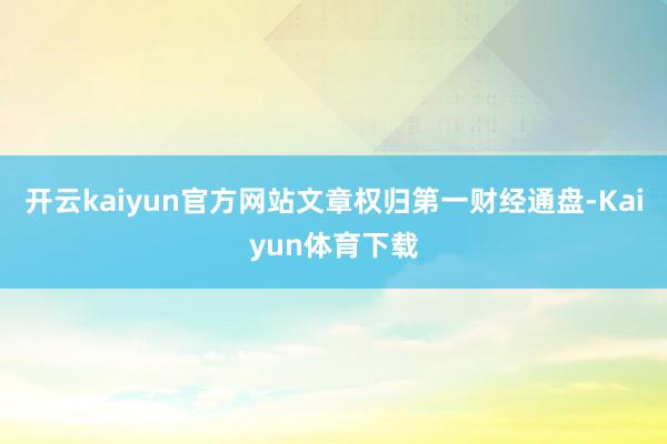 开云kaiyun官方网站文章权归第一财经通盘-Kaiyun体育下载