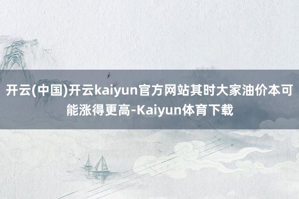 开云(中国)开云kaiyun官方网站其时大家油价本可能涨得更高-Kaiyun体育下载