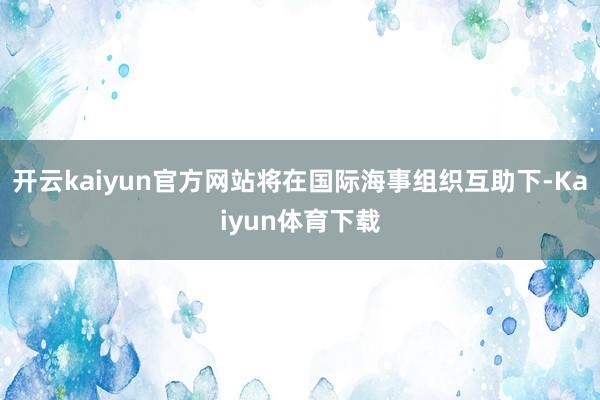 开云kaiyun官方网站将在国际海事组织互助下-Kaiyun体育下载