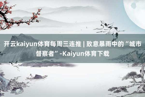 开云kaiyun体育每周三连推 | 致意暴雨中的“城市督察者”-Kaiyun体育下载