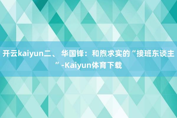 开云kaiyun二、 华国锋：和煦求实的“接班东谈主”-Kaiyun体育下载