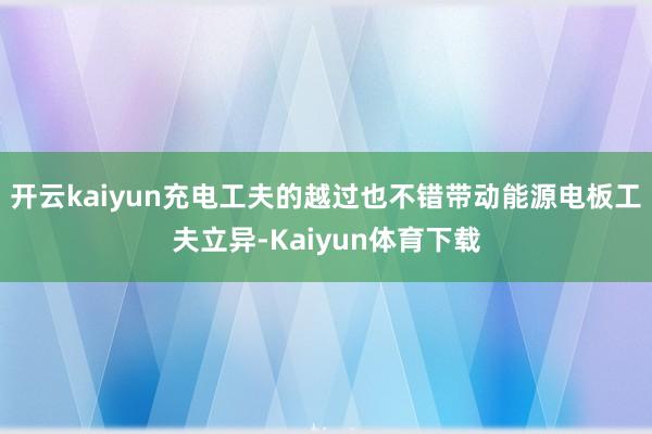 开云kaiyun充电工夫的越过也不错带动能源电板工夫立异-Kaiyun体育下载