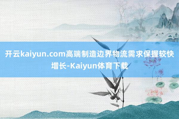 开云kaiyun.com高端制造边界物流需求保握较快增长-Kaiyun体育下载