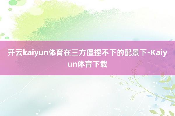 开云kaiyun体育在三方僵捏不下的配景下-Kaiyun体育下载
