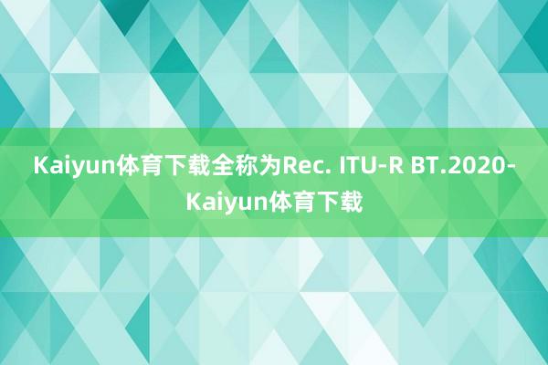 Kaiyun体育下载全称为Rec. ITU-R BT.2020-Kaiyun体育下载