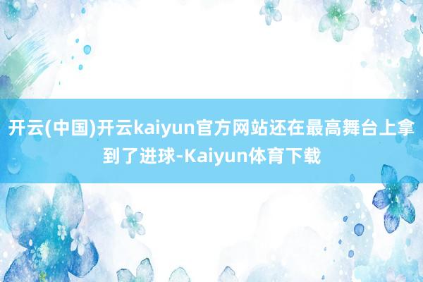 开云(中国)开云kaiyun官方网站还在最高舞台上拿到了进球-Kaiyun体育下载