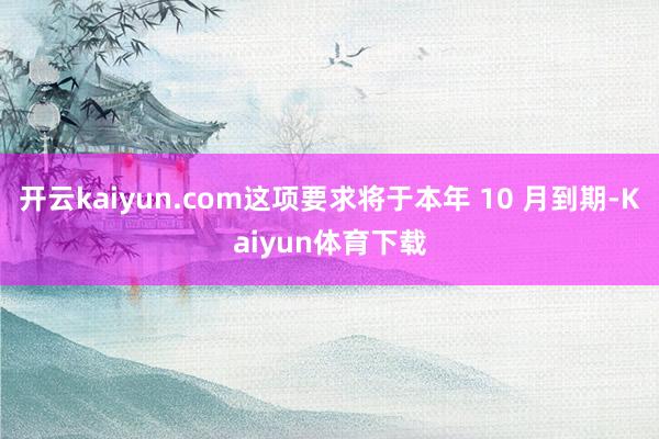 开云kaiyun.com这项要求将于本年 10 月到期-Kaiyun体育下载