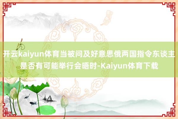 开云kaiyun体育当被问及好意思俄两国指令东谈主是否有可能举行会晤时-Kaiyun体育下载
