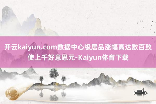 开云kaiyun.com数据中心级居品涨幅高达数百致使上千好意思元-Kaiyun体育下载