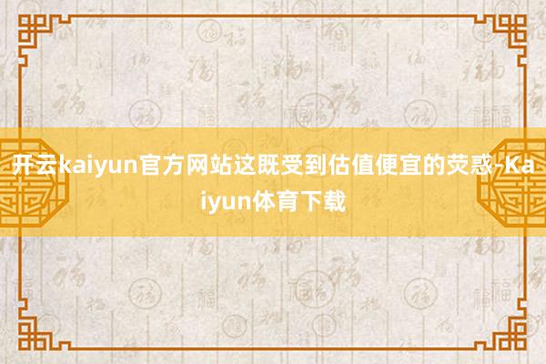 开云kaiyun官方网站这既受到估值便宜的荧惑-Kaiyun体育下载