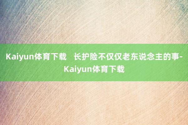 Kaiyun体育下载   长护险不仅仅老东说念主的事-Kaiyun体育下载