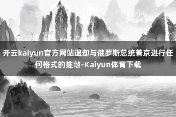 开云kaiyun官方网站退却与俄罗斯总统普京进行任何格式的推敲-Kaiyun体育下载