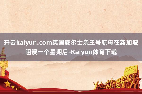 开云kaiyun.com英国威尔士亲王号航母在新加坡阻误一个星期后-Kaiyun体育下载