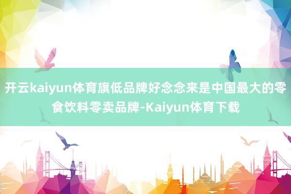 开云kaiyun体育旗低品牌好念念来是中国最大的零食饮料零卖品牌-Kaiyun体育下载
