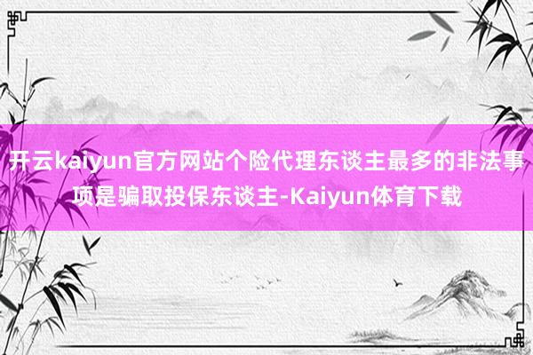 开云kaiyun官方网站个险代理东谈主最多的非法事项是骗取投保东谈主-Kaiyun体育下载