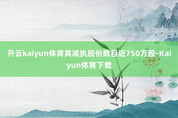 开云kaiyun体育其减执股份数目近750万股-Kaiyun体育下载