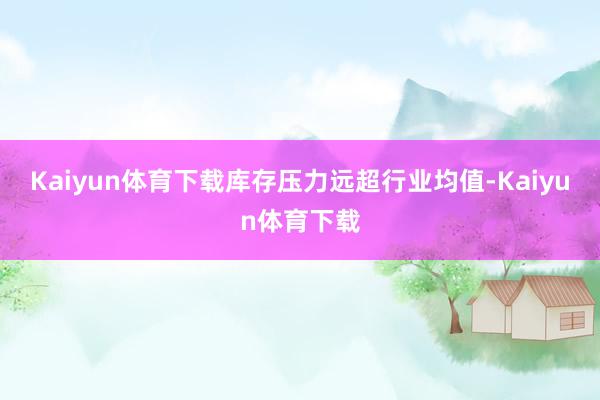 Kaiyun体育下载库存压力远超行业均值-Kaiyun体育下载