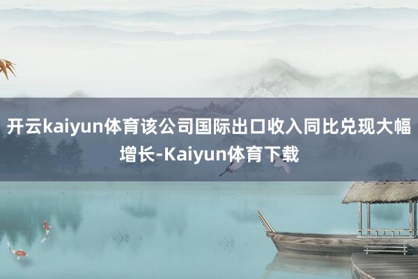 开云kaiyun体育该公司国际出口收入同比兑现大幅增长-Kaiyun体育下载